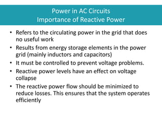 Power in AC Circuits
Importance of Reactive Power
• Refers to the circulating power in the grid that does
no useful work
• Results from energy storage elements in the power
grid (mainly inductors and capacitors)
• It must be controlled to prevent voltage problems.
• Reactive power levels have an effect on voltage
collapse
• The reactive power flow should be minimized to
reduce losses. This ensures that the system operates
efficiently
 