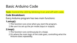 Basic Arduino Code
Task: Control the LED by blinking it on and off with code.
Code Breakdown:
Every Arduino program has two main functions:
1.setup():
1.This function runs once when you start the program.
2.We use it to set up the pin mode (input or output).
2.loop():
1.This function runs continuously (in a loop).
2.It’s where the main logic of the code goes, controlling what the
Arduino does repeatedly.
 
