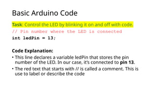 Basic Arduino Code
Task: Control the LED by blinking it on and off with code.
// Pin number where the LED is connected
int ledPin = 13;
Code Explanation:
• This line declares a variable ledPin that stores the pin
number of the LED. In our case, it’s connected to pin 13.
• The red text that starts with // is called a comment. This is
use to label or describe the code
 