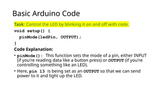 Basic Arduino Code
Task: Control the LED by blinking it on and off with code.
void setup() {
pinMode(ledPin, OUTPUT);
}
Code Explanation:
• pinMode(): This function sets the mode of a pin, either INPUT
(if you're reading data like a button press) or OUTPUT (if you're
controlling something like an LED).
• Here, pin 13 is being set as an OUTPUT so that we can send
power to it and light up the LED.
 