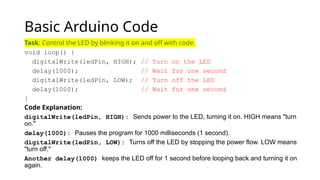 Basic Arduino Code
Task: Control the LED by blinking it on and off with code.
void loop() {
digitalWrite(ledPin, HIGH); // Turn on the LED
delay(1000); // Wait for one second
digitalWrite(ledPin, LOW); // Turn off the LED
delay(1000); // Wait for one second
}
Code Explanation:
digitalWrite(ledPin, HIGH): Sends power to the LED, turning it on. HIGH means "turn
on."
delay(1000): Pauses the program for 1000 milliseconds (1 second).
digitalWrite(ledPin, LOW): Turns off the LED by stopping the power flow. LOW means
"turn off."
Another delay(1000) keeps the LED off for 1 second before looping back and turning it on
again.
 