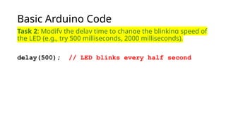 Basic Arduino Code
Task 2: Modify the delay time to change the blinking speed of
the LED (e.g., try 500 milliseconds, 2000 milliseconds).
delay(500); // LED blinks every half second
 