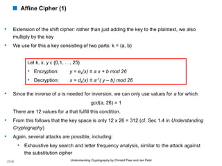 25/36 Understanding Cryptography by Christof Paar and Jan Pelzl
 Affine Cipher (1)
• Extension of the shift cipher: rather than just adding the key to the plaintext, we also
multiply by the key
• We use for this a key consisting of two parts: k = (a, b)
• Since the inverse of a is needed for inversion, we can only use values for a for which:
gcd(a, 26) = 1
There are 12 values for a that fulfill this condition.
• From this follows that the key space is only 12 x 26 = 312 (cf. Sec 1.4 in Understanding
Cryptography)
• Again, several attacks are possible, including:
• Exhaustive key search and letter frequency analysis, similar to the attack against
the substitution cipher
Let k, x, y ε {0,1, …, 25}
• Encryption: y = ek(x) ≡ a x + b mod 26
• Decryption: x = dk(x) ≡ a-1( y – b) mod 26
 