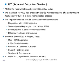 33/36 Understanding Cryptography by Christof Paar and Jan Pelzl
 AES (Advanced Encryption Standard)
• AES is the most widely used symmetric cipher today
• The algorithm for AES was chosen by the US National Institute of Standards and
Technology (NIST) in a multi-year selection process
• The requirements for all AES candidate submissions were:
• Block cipher with 128-bit block size
• Three supported key lengths: 128, 192 and 256 bit
• Security relative to other submitted algorithms
• Efficiency in software and hardware
• 5 finalists announced in August, 1999:
• Mars – IBM Corporation
• RC6 – RSA Laboratories
• Rijndael – J. Daemen & V. Rijmen
• Serpent – Eli Biham et al.
• Twofish – B. Schneier et al.
• In October 2000, Rijndael was chosen as the AES
 