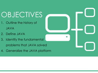 OBJECTIVES
1. Outline the history of
JAVA
2. Define JAVA
3. Identify the fundamental
problems that JAVA solved
4. Generalize the JAVA platform
 