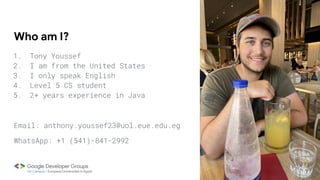 Who am I?
1. Tony Youssef
2. I am from the United States
3. I only speak English
4. Level 5 CS student
5. 2+ years experience in Java
Email: anthony.youssef23@uol.eue.edu.eg
WhatsApp: +1 (541)-841-2992
 