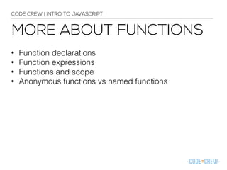 CODE CREW | INTRO TO JAVASCRIPT 
MORE ABOUT FUNCTIONS 
• Function declarations 
• Function expressions 
• Functions and scope 
• Anonymous functions vs named functions 
 