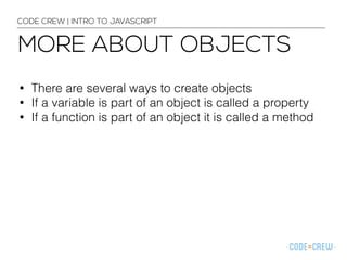 CODE CREW | INTRO TO JAVASCRIPT 
MORE ABOUT OBJECTS 
• There are several ways to create objects 
• If a variable is part of an object is called a property 
• If a function is part of an object it is called a method 
 