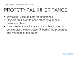 CODE CREW | INTRO TO JAVASCRIPT 
PROTOTYPAL INHERITANCE 
• JavaScript uses objects for inheritance 
• Objects are linked to each other by a special 
prototype object 
• If we create a new instance of an object using a 
constructor the new object “inherits” the properties 
and methods of the parent 
 