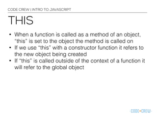 CODE CREW | INTRO TO JAVASCRIPT 
THIS 
• When a function is called as a method of an object, 
“this” is set to the object the method is called on 
• If we use “this” with a constructor function it refers to 
the new object being created 
• If “this” is called outside of the context of a function it 
will refer to the global object 
 