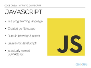 CODE CREW | INTRO TO JAVASCRIPT 
JAVASCRIPT 
• Is a programming language 
• Created by Netscape 
• Runs in browser & server 
• Java is not JavaScript! 
• Is actually named 
ECMAScript 
 
