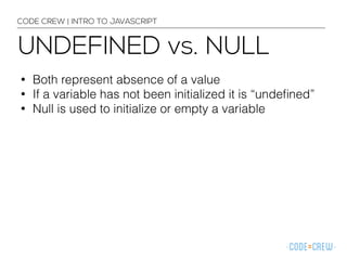CODE CREW | INTRO TO JAVASCRIPT 
UNDEFINED vs. NULL 
• Both represent absence of a value 
• If a variable has not been initialized it is “undefined” 
• Null is used to initialize or empty a variable 
 
