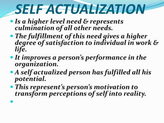 SELF ACTUALIZATION
 Is a higher level need & represents
culmination of all other needs.
 The fulfillment of this need gives a higher
degree of satisfaction to individual in work &
life.
 It improves a person’s performance in the
organization.
 A self actualized person has fulfilled all his
potential.
 This represent’s person’s motivation to
transform perceptions of self into reality.

 