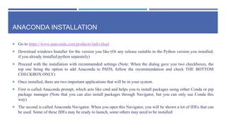 ANACONDA INSTALLATION
 Go to https://www.anaconda.com/products/individual
 Download windows Installer for the version you like (Or any release suitable to the Python version you installed,
if you already installed python separately)
 Proceed with the installation with recommended settings (Note: When the dialog gave you two checkboxes, the
top one being the option to add Anaconda to PATH, follow the recommendation and check THE BOTTOM
CHECKBOX ONLY)
 Once installed, there are two important applications that will be in your system.
 First is called Anaconda prompt, which acts like cmd and helps you to install packages using either Conda or pip
package manager (Note that you can also install packages through Navigator, but you can only use Conda this
way)
 The second is called Anaconda Navigator. When you open this Navigator, you will be shown a lot of IDEs that can
be used. Some of these IDEs may be ready to launch, some others may need to be installed
 