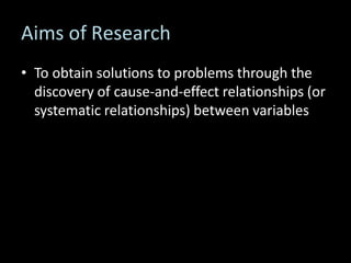 Aims of Research
• To obtain solutions to problems through the
discovery of cause-and-effect relationships (or
systematic relationships) between variables
 