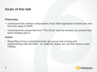 Goals of this talk


Philosophy
•  Understand the common components of any Web Application Architecture and
   how they apply to AWS.
•  Understand the pieces that form “The Cloud” and the mindset you should have
   when building upon it.
Action
•  Regardless of your experience level, get you up and running and
   experimenting with the AWS. It’s relatively cheap, fun, and the future of web
   hosting.




2
 