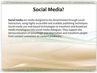 Social Media?
Social media are media designed to be disseminated through social
interaction, using highly accessible and scalable publishing techniques.
Social media use web-based technologies to transform and broadcast
media monologues into social media dialogues. They support the
democratization of knowledge and information and transform people
from content consumers to content producers.
 