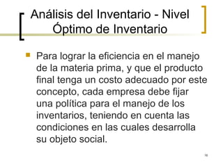 16
Análisis del Inventario - Nivel
Óptimo de Inventario
 Para lograr la eficiencia en el manejo
de la materia prima, y que el producto
final tenga un costo adecuado por este
concepto, cada empresa debe fijar
una política para el manejo de los
inventarios, teniendo en cuenta las
condiciones en las cuales desarrolla
su objeto social.
 