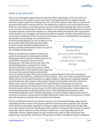 Invention versus Engineering
www.finishlinepds.com R5 – 123113 Page 3
What to do about it?
How do you distinguish engineering from invention? More importantly, what to do when you
realize that your new product requires invention? Distinguishing between engineering and
invention requires experience and expertise. If no one on the team has done what you need to do,
go outside and look for someone who has. The bottom line is that if no one on the team has done
what you need and you cannot find someone on the outside that has already done what you need
to do, you must treat that aspect of the new solution as an invention. Determining that you need an
invention typically results in the initiation of a dedicated and focused program. The sole purpose
of this program is to investigate and experiment with that singular invention until sufficient proof-
of-concept is established. Proof-of-concept means that you can now confidently plan and engineer
a production-worthy design. It is essential that no
proof-of-concept program ever lay on what is or can
become the product development critical path.
Proof-of-concept should be established prior to
starting a product development project or as part of
the conceptual design phase.
Failure to identify and complete invention and
proof-of-concept prior to initiating the detailed
design phase where extensive design resources are
committed to the project can have severe
consequences. The entire project may stall in the
detailed design phase, waiting for the critical
invention that may or may not ever prove viable.
What is frequently worse is that the other aspects of
the project may not stall and proceed with full
resources and at full speed. The project continues unabated based on the initial assumptions
regarding the intended form and function of the invention. Then, even if the invention does prove
viable and not-too-far behind schedule, it is highly unlikely to take the form originally intended
and anticipated by other aspects of the product’s design. Consequently, when the invention is
finally ready, extensive design changes to the complementary components are required,
consuming substantial incremental time and resources. The worst possible outcome is that the
invention may be achieved, at least in part, but fail to fully satisfy the product requirements and
compromise the product’s ultimate market success. This unintended consequence is often
overlooked during the elation of finally achieving an invention break-through and the pressure
and desire to advance a project that is woefully behind plan. Under these circumstances, it is both
easy and expedient to minimize the invention’s shortcomings.
Failure to identify the need for an invention until you are in the detailed design stage requires
suspending all other aspects of the project until the invention has been reduced to the scientific
and mathematical principles required to commence engineering the final product design. Why
such a dire reaction to the late identification of the need for an invention? By its nature, invention
frequently leads to unknown results and those results may, or more typically may not, be
compatible with the original design concept. Invention also tends to take much longer than
engineering. Consequently, other parts of the project are likely to be delayed anyway, waiting for
Proof-of-concept
means that
you can now confidently
plan & engineer
a production-worthy
design.
 