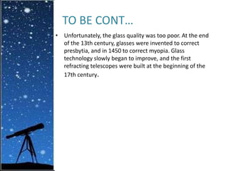 TO BE CONT…
• Unfortunately, the glass quality was too poor. At the end
of the 13th century, glasses were invented to correct
presbytia, and in 1450 to correct myopia. Glass
technology slowly began to improve, and the first
refracting telescopes were built at the beginning of the
17th century.
 