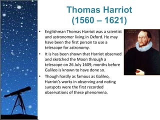 Thomas Harriot
(1560 – 1621)
• Englishman Thomas Harriot was a scientist
and astronomer living in Oxford. He may
have been the first person to use a
telescope for astronomy.
• It is has been shown that Harriot observed
and sketched the Moon through a
telescope on 26 July 1609, months before
Galileo is known to have done so.
• Though hardly as famous as Galileo,
Harriot’s works in observing and noting
sunspots were the first recorded
observations of these phenomena.
 