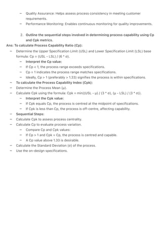 –
–
.
–
–
–
–
–
–
–
–
–
–
–
–
–
–
–
–
–
–
–
Quality Assurance: Helps assess process consistency in meeting customer
requirements.
Performance Monitoring: Enables continuous monitoring for quality improvements.
Outline the sequential steps involved in determining process capability using Cp
and Cpk metrics.
Ans: To calculate Process Capability Ratio (Cp):
Determine the Upper Specification Limit (USL) and Lower Specification Limit (LSL) base
formula: Cp = (USL - LSL) / (6 * σ).
Interpret the Cp value:
If Cp < 1, the process range exceeds specifications.
Cp = 1 indicates the process range matches specifications.
Ideally, Cp > 1 (preferably > 1.33) signifies the process is within specifications.
To calculate the Process Capability Index (Cpk):
Determine the Process Mean (µ).
Calculate Cpk using the formula: Cpk = min((USL - µ) / (3 * σ), (µ - LSL) / (3 * σ)).
Interpret the Cpk value:
If Cpk equals Cp, the process is centred at the midpoint of specifications.
If Cpk is less than Cp, the process is off-centre, affecting capability.
Sequential Steps:
Calculate Cpk to assess process centrality.
Calculate Cp to evaluate process variation.
Compare Cp and Cpk values:
If Cp > 1 and Cpk = Cp, the process is centred and capable.
A Cp value above 1.33 is desirable.
Calculate the Standard Deviation (σ) of the process.
Use the on-design specifications.
 