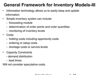 General Framework for Inventory Models-III
• Information technology allows us to easily keep and update
information
• Simple inventory system can include:
- forecasting module
- determination of order points and order quantities
- monitoring of inventory levels
• Costs
- holding costs including opportunity costs
- ordering or setup costs
- shortage costs or service levels
• Capacity Constraints
- demand distribution
- lead times
Will not consider speculative costs.
 
