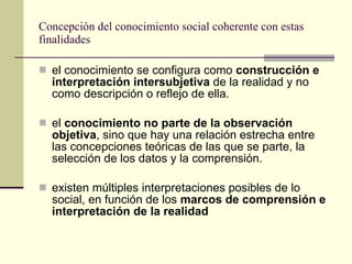 Concepción del conocimiento social coherente con estas finalidades el conocimiento se configura como  construcción e interpretación intersubjetiva  de la realidad y no como descripción o reflejo de ella.  el  conocimiento no parte de la observación objetiva , sino que hay una relación estrecha entre las concepciones teóricas de las que se parte, la selección de los datos y la comprensión. existen múltiples interpretaciones posibles de lo social, en función de los  marcos de comprensión e interpretación de la realidad   