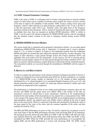 International Journal of Mobile Network Communications & Telematics ( IJMNCT), Vol.9, No.4/5, October 2019
5
3.4. SFBC Channel Estimation Technique
SFBC is the same as STBC is a technique used in wireless communications to transmit multiple
copies of a data stream across a number of antennas and to exploit the various received versions
of the data to improve the reliability of data transfer. SFBC involves coding across space and
frequency, which is often referred to as space-frequency coding (SFC) [14]. A way to do SFC is
to take the space-time codes (STC) (e.g., Alamouti code), and apply them in the frequency
dimension instead of time dimension. That is, instead of mounting the space-time coded symbols
on multiple time slots, they are mounted on multiple OFDM subcarriers. SFBC is similar to
STBC it can be used in the channel estimation for MIMO-OFDM systems with the assumption
that the channels remain constant in the time or frequency domain during several OFDM
symbols.
4. MIMO-OFDM SYSTEM MODEL
The system model that is simulated and investigated is described as follows: An un-coded spatial
multiplexing MIMO-OFDM system with Ns subcarriers, Nt transmit and Nr receive antennas,
where Nt ≤ Nr, as shown in Figure3. In Figure (3, the modulated symbols from the modulators
(MOD) and pilots are inserted into data subcarriers and pilot subcarriers via pilot allocation. The
output of pilot allocation is then passed through inverse fast Fourier transform (IFFT) and
appended with cyclic prefix (CP) for transmission. At the receiver, the CP is removed and the
truncated received signals without CP are then passed through fast Fourier transform (FFT). The
pilots are used for channel estimation, and the detection is performed with the estimated channels.
The transmitted symbols are recovered through the demodulators (DEMOD) with the output of
detection.
5. RESULTS AND DISCUSSIONS
In order to compare the performance of the channel estimation techniques described in Section 3,
a number of simulations have been performed using MATLab. In these simulations, we consider
a 2×2 MIMO-OFDM system, number of subcarrier (Ns) is 128, number of pilots uniformly
distributed (Np) is 16, channel length (L) is 8, normalized Doppler frequency (fdTOFDM) is 10-2
, and
channel generation model is Jake’s model. For comb-type channel estimation, 8 pilots and 8 null
subcarriers are employed for fair comparison.
The performance is evaluated in terms of two widely-used performance measures; these are: the
bit-error rate (BER) and the square mean error (MSE). BER is the number of bits that are
erroneously received or altered (due to noise, interference, distortion or bit synchronization)
divided by the total number of bits transmitted over the channel for a certain period of time. MSE
is the average of the square of the error. The BER and MSE are investigated against an interesting
input parameter, namely, the signal-to-noise ratio (SNR), which is defined as the ratio of signal
power to the noise power. Often it is expressed in decibels and calculated by dividing the value of
the main signal by the value of the noise, take the common logarithm of the result, and then
multiply the result by 20 [5].
The BER and MSE performance are given in Figs. (4) and (5), respectively. In general, it can be
seen from Figure 4 that the BER performance decreases with increasing SNR for all techniques.
All techniques provides almost the same BER up to SNR=5 dB. For SNR>5 dB, SIP and comb-
type maintain almost the same BER, where both performs better than STBC and SFBC as they
accomplish less BER. While the STBC provides the worst performance as it accomplishes the
highest BER, and the BER performance is worsen with increasing SNR. The SFBC almost
 