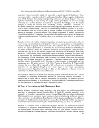 Civil Engineering and Urban Planning:An International Journal(CiVEJ) Vol.2,No.1, March 2015
15
uncertainty refers to events for which it is impossible to specify numerical likelihoods’. These
views may not have escaped unscathed by academic debates,these debates shape the fundamental,
upon which literature that attempt distinguishing both terms are based. Keynes’ view also
explained uncertainty by the inability to assign ‘definite probability but however percept
uncertainty as a system dynamics that cannot be separated. Accordingly, when the project
manager is unable to calculate risk, uncertainty eschews. Perminova, Gustafsson, &
Wikstrom[20]embed the term uncertainty in the theory of psychology when they described it as a
‘state of mind characterised by a conscious lack of knowledge about the outcomes of an event’.
The viewpoints from the various school of thought explored above portrays two imminent
sources of uncertainty in project delivery. The external environment is strongly conveyed in
Frank Knight and Keynes’ assertions, the psychological school bring to bear internal factors that
create uncertainty in a system. Accordingly, there is an uncertainty in the mind of he who doubts
[16].
To define context with realities obtainable in practice, ‘uncertainty as a contextualised risks are
events having a negative impact on the project’s outcomes, or opportunities, as events that have
beneficial impact on project performance’ [20]. This definition does not only identify both
positive and negative perspectives to uncertainty but also reinforced the level of embedding of
risk within uncertainty. Within this established framework, risk management, create previously
unknown data [20]. It does not however, suggests that, uncertainty can be managed in the same
way as risk. The traditional project management inputs are planning, monitoring and control, and
in the traditional risk management, this translates into risk analysis, mitigation and control [15].
The impropriety of risk management tools in curbing uncertainty stems from the extended
ambient that identifies opportunity in uncertainty. Uncertainty management practice should
therefore, pictures the project life cycle. This view is without prejudice to others which sees risk
management as a life cycle process ( [21]; [30]). Perminova, Gustafsson, & Wikstrom[20]
contends that even when risk is regarded as life cycle process, in practice, its forecasting
procedures are not repeated through at the various stages of the project development.
Furthermore, control depend on historical cost data, and the implication is that, the source of
uncertainty had already taken place and not futuristic.
The theoretical perspective explored in the foregoing section established the need for a careful
examination of uncertainty management practices of construction industry practitioners. It
portends that a careful and an effective management of uncertainty can engender positive
improvement or refinements to the realisation of the project objectives than inherent viewpoints
that sees uncertainty as entropy to the project management system.
1.2 Types of Uncertainty and their Management Tools
Various attributes characterise project uncertainty, and these features are used in categorising
uncertainty in management research. Schrader, Riggs & Smith [25] identified uncertainty in the
perspective of technology and marketing scenery, Steward [24]provides generalised attributes and
differentiated between uncertainty impact parameter when the relationship are known, only the
values are unknown, and ambiguity. In ambiguity, both the parameter and purposeful affiliation
are unknown. Building on these classifications, Meyer, Loch & Pich [13] profiled four types of
uncertainty: variation; foreseen uncertainty; unforeseen uncertainty; and chaos and turbulence.
Variation is a common source of uncertainty in project outcome. The implication is that the
characteristics of the project are known from the outset, planned and coordinated, but schedules
and budget exhibit variability around forecasted values. To guide against variability in cost,
schedule and other performance objectives, contingencies and buffers are built into the budget
 