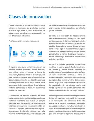 Invierta en innovación de aplicaciones para mantenerse a la vanguardia | 9
Clases de innovación
Cuando pensamos en innovación, solemos pensar
primero en innovación de productos: inventar
o diseñar algo nuevo o único. El software, las
aplicaciones y las aplicaciones empresariales no
son diferentes en este sentido.
Pero la innovación es mucho más que eso.
Enfoque
Alcance
Servicio Producto Modelo Mercado
El siguiente salto suele ser la innovación en los
servicios: mismos productos, mismo mercado,
pero ¿cómo vamos a cambiar la forma de
prestarlos? ¿Podemos utilizar la tecnología para
crear nuevos modelos de servicio? Aquí abundan
los ejemplos convincentes con el cambio a las rutas
en línea para comercializar prácticamente todas
las compras de los consumidores, desde la banca
hasta los comestibles, la moda, los automóviles
e incluso las viviendas.
La innovación de mercado se enfoca en cómo
captarnuevosclientesoutilizarlasbasesdeclientes
existentes y venderles algo nuevo. Un ejemplo
clásico de esto fue cuando los supermercados
británicos comenzaron a vender combustible en
los años 70, seguidos de ropa, electrónica y más.
Aprovecharon la clientela existente, que solía
visitarles de forma semanal, para satisfacer una
necesidad adicional que esos clientes tenían con
una frecuencia similar: reabastecer sus vehículos
y hacer la compra.
La última es la innovación del modelo: cambiar
radicalmente el modelo de negocio para seguir
siendo relevante o desbancar a la competencia. Un
ejemplo es la industria de la música, que sufrió dos
cambios de paradigma en una década: primero,
con la compra legal de música en línea, y luego, de
nuevo, con un negocio de suscripción que domina
por completo la manera de comprar música hoy
en día. Sin embargo, esta clase de innovación no
se limita a la música.
Microsoft es un buen ejemplo de innovación de
modelos, ya que ha pasado fundamentalmente
de ofrecer y vender nuevas versiones de
productos de software cada pocos años a ofrecer
un valor incremental continuo a través de
software y servicios consumidos en un modelo de
suscripción. Esto permite un ritmo de innovación
mucho mayor, con Microsoft capaz de satisfacer
las necesidades de los clientes mucho más
rápido y para que los clientes consuman estas
innovaciones incrementales con mayor facilidad.
Latecnologíaimpulsóestasinnovaciones,perotambién
lo hizo el imperativo empresarial de interrumpir
o ser interrumpido. Estas alteraciones de las rutas
establecidas al mercado, los servicios y los modelos
de negocio introducen a menudo una reducción de
costos de un orden de magnitud, sirviendo mejor a los
clientes y estableciendo un nuevo nivel de expectativas
para ellos. También es importante darse cuenta de
 