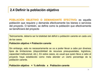 31
2.4 Definir la población objetivo
Teóricamente, debería ser la totalidad del déficit o población carente en cada uno
de los casos.
Población objetivo = Población carente
Sin embargo, esto no necesariamente se va a poder llevar a cabo por diversos
tipos de limitaciones (disponibilidad de recursos presupuestales, logísticos,
capacidad institucional, etc.). En estos casos, es usual que quien lleva a cabo el
proyecto haya establecido como meta atender un cierto porcentaje de la
población carente.
Población objetivo = % definido x Población carente
POBLACIÓN OBJETIVO O DEMANDANTE EFECTIVO: es aquella
población que requiere y demanda efectivamente los bienes o servicios
del proyecto. O también, se define como la población que efectivamente
se beneficiará del proyecto
 