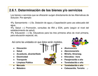 37
Así como las unidades en que éstos serán medidos.
Educación
Salud
Acueducto, alcantarillado
Electricidad
Transporte
Limpieza Pública
Mercado
Matadero
Alumnos/año
Atenciones/año
M3/año, litros/seg.
Kilovatios - hora
Pasajeros/día o año
Toneladas/día o año
Toneladas/día o año
Cabezas/día, Ton/año
Los bienes o servicios que se ofrecerán surgen directamente de las Alternativas de
Solución. Por ejemplo:
•Py. Saneamiento ---) Ss. Dotación de agua y Capacitación para uso adecuado del
agua.
•Py. Salud ---) Promoción, consultas de IRA y EDA, parto (según el nivel del
establecimiento de salud).
•Py. Educación ---) Ss. Educativos para los tres primeros años de nivel primaria,
para educación especial, etc.
2.6.1. Determinación de los bienes y/o servicios
 