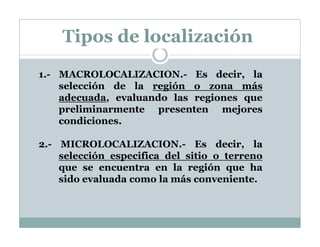1.- MACROLOCALIZACION.- Es decir, la
selección de la región o zona más
adecuada, evaluando las regiones que
preliminarmente presenten mejores
condiciones.
2.- MICROLOCALIZACION.- Es decir, la
selección especifica del sitio o terreno
que se encuentra en la región que ha
sido evaluada como la más conveniente.
Tipos de localización
 
