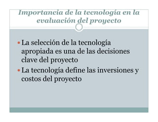 Importancia de la tecnología en la
evaluación del proyecto
La selección de la tecnología
apropiada es una de las decisiones
clave del proyecto
La tecnología define las inversiones y
costos del proyecto
 