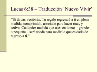 Lucas 6:38 – Traducción ‘Nuevo Vivir’ “ Si tú das, recibirás. Tu regalo regresará a ti en plena medida, comprimido, asociado para hacer más, y activo. Cualquier medida que uses en donar – grande o pequeña – será usada para medir lo que es dado de regreso a ti. ” 