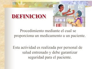 DEFINICION
Procedimiento mediante el cual se
proporciona un medicamento a un paciente.
Esta actividad es realizada por personal de
salud entrenado y debe garantizar
seguridad para el paciente.
 