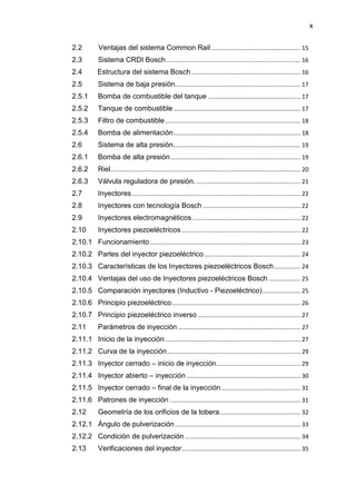 x
2.2 Ventajas del sistema Common Rail ...................................................... 15
2.3 Sistema CRDI Bosch ................................................................................. 16
2.4 Estructura del sistema Bosch .................................................................. 16
2.5 Sistema de baja presión............................................................................ 17
2.5.1 Bomba de combustible del tanque ........................................................ 17
2.5.2 Tanque de combustible............................................................................. 17
2.5.3 Filtro de combustible.................................................................................. 18
2.5.4 Bomba de alimentación............................................................................. 18
2.6 Sistema de alta presión............................................................................. 19
2.6.1 Bomba de alta presión............................................................................... 19
2.6.2 Riel................................................................................................................... 20
2.6.3 Válvula reguladora de presión. ............................................................... 21
2.7 Inyectores...................................................................................................... 22
2.8 Inyectores con tecnología Bosch ........................................................... 22
2.9 Inyectores electromagnéticos.................................................................. 22
2.10 Inyectores piezoeléctricos ........................................................................ 22
2.10.1 Funcionamiento ........................................................................................... 23
2.10.2 Partes del inyector piezoeléctrico .......................................................... 24
2.10.3 Características de los Inyectores piezoeléctricos Bosch................ 24
2.10.4 Ventajas del uso de Inyectores piezoeléctricos Bosch ................... 25
2.10.5 Comparación inyectores (Inductivo - Piezoeléctrico)....................... 25
2.10.6 Principio piezoeléctrico.............................................................................. 26
2.10.7 Principio piezoeléctrico inverso .............................................................. 27
2.11 Parámetros de inyección .......................................................................... 27
2.11.1 Inicio de la inyección.................................................................................. 27
2.11.2 Curva de la inyección................................................................................. 29
2.11.3 Inyector cerrado – inicio de inyección................................................... 29
2.11.4 Inyector abierto – inyección ..................................................................... 30
2.11.5 Inyector cerrado – final de la inyección................................................ 31
2.11.6 Patrones de inyección ............................................................................... 31
2.12 Geometría de los orificios de la tobera................................................. 32
2.12.1 Ángulo de pulverización............................................................................ 33
2.12.2 Condición de pulverización ...................................................................... 34
2.13 Verificaciones del inyector........................................................................ 35
 