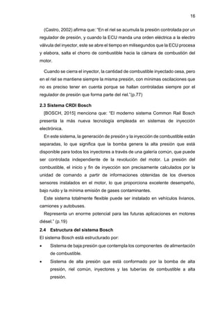 16
(Castro, 2002) afirma que: “En el riel se acumula la presión controlada por un
regulador de presión, y cuando la ECU manda una orden eléctrica a la electro
válvula del inyector, este se abre el tiempo en milisegundos que la ECU procesa
y elabora, salta el chorro de combustible hacia la cámara de combustión del
motor.
Cuando se cierra el inyector, la cantidad de combustible inyectado cesa, pero
en el riel se mantiene siempre la misma presión, con mínimas oscilaciones que
no es preciso tener en cuenta porque se hallan controladas siempre por el
regulador de presión que forma parte del riel.”(p.77)
2.3 Sistema CRDI Bosch
[BOSCH, 2015] menciona que: “El moderno sistema Common Rail Bosch
presenta la más nueva tecnología empleada en sistemas de inyección
electrónica.
En este sistema, la generación de presión y la inyección de combustible están
separadas, lo que significa que la bomba genera la alta presión que está
disponible para todos los inyectores a través de una galería común, que puede
ser controlada independiente de la revolución del motor. La presión del
combustible, el inicio y fin de inyección son precisamente calculados por la
unidad de comando a partir de informaciones obtenidas de los diversos
sensores instalados en el motor, lo que proporciona excelente desempeño,
bajo ruido y la mínima emisión de gases contaminantes.
Este sistema totalmente flexible puede ser instalado en vehículos livianos,
camiones y autobuses.
Representa un enorme potencial para las futuras aplicaciones en motores
diésel.” (p.19)
2.4 Estructura del sistema Bosch
El sistema Bosch está estructurado por:
 Sistema de baja presión que contempla los componentes de alimentación
de combustible.
 Sistema de alta presión que está conformado por la bomba de alta
presión, riel común, inyectores y las tuberías de combustible a alta
presión.
 