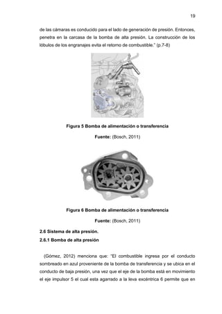 19
de las cámaras es conducido para el lado de generación de presión. Entonces,
penetra en la carcasa de la bomba de alta presión. La construcción de los
lóbulos de los engranajes evita el retorno de combustible.” (p.7-8)
Figura 5 Bomba de alimentación o transferencia
Fuente: (Bosch, 2011)
Figura 6 Bomba de alimentación o transferencia
Fuente: (Bosch, 2011)
2.6 Sistema de alta presión.
2.6.1 Bomba de alta presión
(Gómez, 2012) menciona que: “El combustible ingresa por el conducto
sombreado en azul proveniente de la bomba de transferencia y se ubica en el
conducto de baja presión, una vez que el eje de la bomba está en movimiento
el eje impulsor 5 el cual esta agarrado a la leva excéntrica 6 permite que en
 