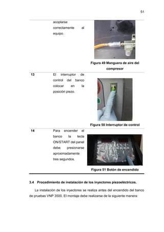 51
acoplarse
correctamente al
equipo.
Figura 49 Manguera de aire del
compresor
13 El interruptor de
control del banco
colocar en la
posición piezo.
Figura 50 Interruptor de control
14 Para encender el
banco la tecla
ON/START del panel
debe presionarse
aproximadamente
tres segundos.
Figura 51 Botón de encendido
3.4 Procedimiento de instalación de los inyectores piezoeléctricos.
La instalación de los inyectores se realiza antes del encendido del banco
de pruebas VNP 3500. El montaje debe realizarse de la siguiente manera:
 