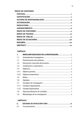 ix
ÍNDICE DE CONTENIDO
PORTADA..............................................................................................................1
CERTIFICACIÓN..................................................................................................ii
AUTORÍA DE RESPONSABILIDAD................................................................iii
AUTORIZACIÓN..................................................................................................iv
DEDICATORIA .....................................................................................................v
AGRADECIMIENTO ..........................................................................................vii
ÍNDICE DE CONTENIDO...................................................................................ix
ÍNDICE DE FIGURAS....................................................................................... xiv
ÍNDICE DE TABLAS.......................................................................................... xx
ÍNDICE DE ECUACIONES............................................................................ xxiii
RESUMEN ........................................................................................................ xxiv
ABSTRACT ....................................................................................................... xxv
CAPÍTULOI
1. MARCOMETODOLÓGICODELAINVESTIGACIÓN...............................1
1.1 Antecedentes investigativos ...................................................................... 1
1.1 Planteamiento del problema ..................................................................... 2
1.2 Descripción resumida del proyecto......................................................... 4
1.3 Justificación e importancia ........................................................................ 5
1.4 Objetivos.......................................................................................................... 6
1.4.1 Objetivo general............................................................................................. 6
1.4.2 Objetivos específicos................................................................................... 6
1.5 Metas ................................................................................................................ 6
1.6 Hipótesis........................................................................................................... 7
1.7 Variables de investigación......................................................................... 7
1.7.1 Variable Independiente:............................................................................... 7
1.7.2 Variable Dependiente: ................................................................................. 7
1.8 Operacionalización de variables.............................................................. 7
1.9 Metodología de la investigación. ............................................................. 9
CAPÍTULOII
2. SISTEMA DE INYECCIÓN CRDI ......................................................14
2.1 Funcionamiento:.......................................................................................... 14
 