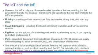 © 2014 Cisco and/or its affiliates. All rights reserved. Cisco Confidential 21
• However, the IoT is only one of several market transitions that are enabling the full
potential of the IoE. For example, the following are transitions that are also enabling the
IoE’s full potential:
• Mobility - providing access to resources from any device, at any time, and from any
place
• Cloud Computing - providing distributed computing resources and services over a
network
• Big Data - as the volume of data being produced is accelerating, so too is our capacity
to analyze and process it
• IPv6 - expanding the current Internet address space by 3.4×10^38 addresses, easily
accommodating 50 billion devices by 2020, and billions upon billions more
• The amount of value an organization derives from the IoE depends on its ability to
capture transitions, such as cloud, mobility, and the IoT. For example, John mentions
Smart Grid. Smart Grid is a solution that realizes the benefit of the IoE by improving
energy efficiency.
 