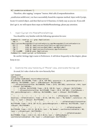 201
@["_sendAction:withEvent:"]
Therefore, after tapping “compose” button, Mail calls [ComposeButtonItem
_sendAction:withEvent:], we have successfully found the response method. Inject with Cycript,
locate UI control object, and then find out its UI function, it’s fairly easy as you see. If you still
don’t get it, we will repeat these steps on MobilePhoneSettings, please pay attention.
1.   Inject Cycript into MobilePhoneSettings
You should be very familiar with the following operation for now:
FunMaker-5:~ root# ps -e | grep /Applications
596 ?? 0:01.50
/Applications/MessagesNotificationViewService.app/MessagesNotificationViewService
623 ?? 0:08.55 /Applications/InCallService.app/InCallService
748 ?? 0:01.36 /Applications/MobileMail.app/MobileMail
750 ?? 0:01.82 /Applications/Preferences.app/Preferences
755 ttys000 0:00.01 grep /Applications
FunMaker-5:~ root# cycript -p Preferences
Be careful, Settings App’s name is Preferences. It will show frequently in this chapter, please
keep an eye.
2.   Examine the view hierarchy of “Phone” view, and locate the top cell
As usual, let’s take a look at the view hierarchy first:
cy# ?expand
expand == true
cy# [[UIApp keyWindow] recursiveDescription]
@"<UIWindow: 0x17d62e00; frame = (0 0; 320 568); autoresize = H; gestureRecognizers =
<NSArray: 0x17d589b0>; layer = <UIWindowLayer: 0x17d21c60>>
| <UILayoutContainerView: 0x17d86620; frame = (0 0; 320 568); autoresize = W+H; layer
= <CALayer: 0x17d863b0>>
| | <UIView: 0x17ef2430; frame = (0 0; 320 0); layer = <CALayer: 0x17ef24a0>>
| | <UILayoutContainerView: 0x17d7eb80; frame = (0 0; 320 568); clipsToBounds =
YES; gestureRecognizers = <NSArray: 0x17eb6400>; layer = <CALayer: 0x17d7ed60>>
……
| | | | | | | | | | | <PSTableCell: 0x17f92890;
baseClass = UITableViewCell; frame = (0 35; 320 44); text = ‘My Number’; autoresize = W;
tag = 2; layer = <CALayer: 0x17f92a60>>
| | | | | | | | | | | | <UITableViewCellContentView:
0x17f92ad0; frame = (0 0; 287 43.5); gestureRecognizers = <NSArray: 0x17f92ce0>; layer =
<CALayer: 0x17f92b40>>
| | | | | | | | | | | | | <UITableViewLabel:
0x17f92d30; frame = (15 12; 90 20.5); text = ‘My Number’; userInteractionEnabled = NO;
layer = <_UILabelLayer: 0x17f92df0>>
| | | | | | | | | | | | | <UITableViewLabel:
0x17f93060; frame = (132.5 12; 152.5 20.5); text = ‘+86PhoneNumber’;
userInteractionEnabled = NO; layer = <_UILabelLayer: 0x17f93120>>
 