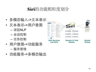 Siri的功能粗粒度划分!

•  多模态输入->文本表示
•  文本表示->用户意图
 –  深层NLP
 –  会话控制
 –  任务控制
•  用户意图->功能服务
 –  服务管理
•  功能服务->多模态输出


                            10
 
