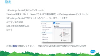 設定
1.Evothings StudioをPCへインストール
2.Android端末5.1.1以上（Nexus7 5.1.1での動作確認）へEvothings viewerインストール
3.Evothings Studioでプロジェクトのコピー、ソースコード上書き
4.アプリ動作確認
5.個人情報の携帯を入力
6.デモ
詳細は動画で確認して下さい。 https://www.youtube.com/watch?v=PqWvkRTUnSM
 