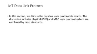 IoT Data Link Protocol
• In this section, we discuss the datalink layer protocol standards. The
discussion includes physical (PHY) and MAC layer protocols which are
combined by most standards.
 