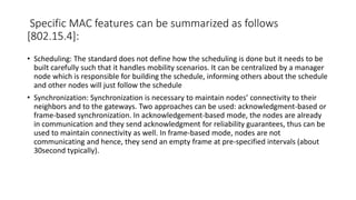 Specific MAC features can be summarized as follows
[802.15.4]:
• Scheduling: The standard does not define how the scheduling is done but it needs to be
built carefully such that it handles mobility scenarios. It can be centralized by a manager
node which is responsible for building the schedule, informing others about the schedule
and other nodes will just follow the schedule
• Synchronization: Synchronization is necessary to maintain nodes’ connectivity to their
neighbors and to the gateways. Two approaches can be used: acknowledgment-based or
frame-based synchronization. In acknowledgement-based mode, the nodes are already
in communication and they send acknowledgment for reliability guarantees, thus can be
used to maintain connectivity as well. In frame-based mode, nodes are not
communicating and hence, they send an empty frame at pre-specified intervals (about
30second typically).
 