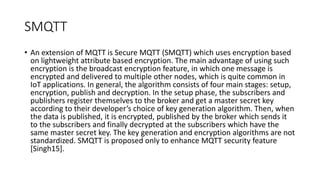SMQTT
• An extension of MQTT is Secure MQTT (SMQTT) which uses encryption based
on lightweight attribute based encryption. The main advantage of using such
encryption is the broadcast encryption feature, in which one message is
encrypted and delivered to multiple other nodes, which is quite common in
IoT applications. In general, the algorithm consists of four main stages: setup,
encryption, publish and decryption. In the setup phase, the subscribers and
publishers register themselves to the broker and get a master secret key
according to their developer’s choice of key generation algorithm. Then, when
the data is published, it is encrypted, published by the broker which sends it
to the subscribers and finally decrypted at the subscribers which have the
same master secret key. The key generation and encryption algorithms are not
standardized. SMQTT is proposed only to enhance MQTT security feature
[Singh15].
 