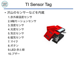 TI Sensor Tag
● 沢山のセンサーなどを内蔵
1.赤外線温度センサ
2.9軸モーションセンサ
3.湿度センサ
4.光度センサ
5.気圧センサ
6.磁気センサ
7.マイク
8.ボタン
9.LED 赤と緑
10.ブザー
 